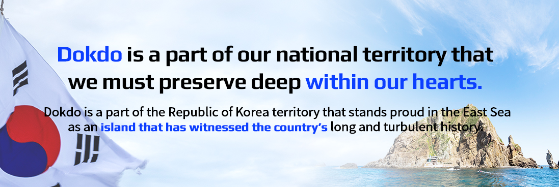 Dokdo is a part of our national territory that we must preserve deep within our hearts. Dokdo is a part of the Republic of Korea territory that stands proud in the East Sea as an island that has witnessed the country's long and turbulent history.